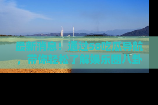最新消息!通过58吃瓜导航,带你轻松了解娱乐圈八卦动态!