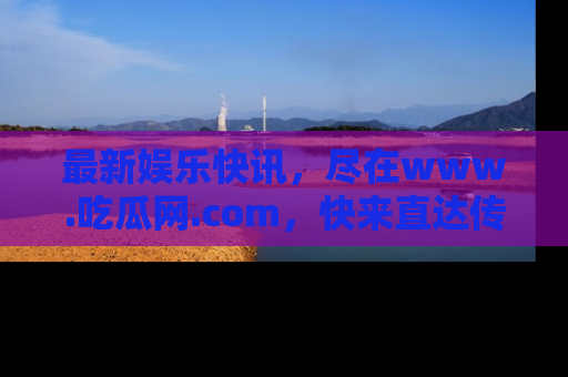 最新娱乐快讯,尽在www.吃瓜网.com,快来直达传送门收获惊喜吧!
