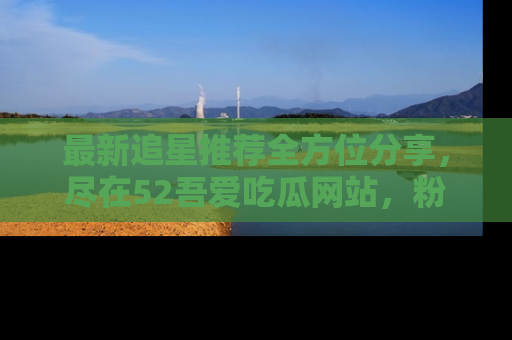 最新追星推荐全方位分享,尽在52吾爱吃瓜网站,粉丝必看